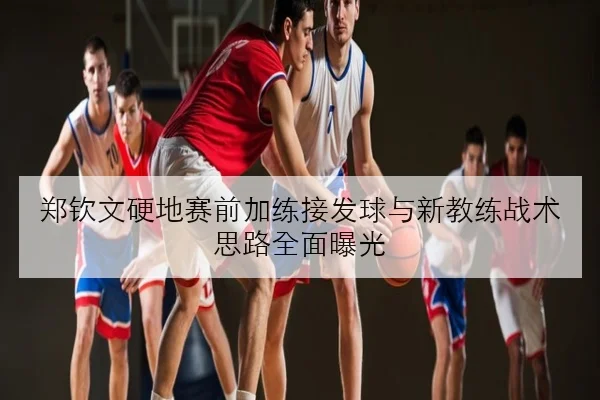 郑钦文硬地赛前加练接发球与新教练战术思路全面曝光