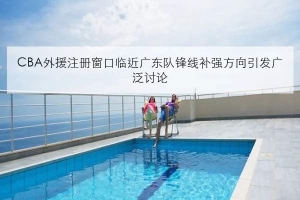CBA外援注册窗口临近广东队锋线补强方向引发广泛讨论