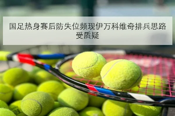 国足热身赛后防失位频现伊万科维奇排兵思路受质疑
