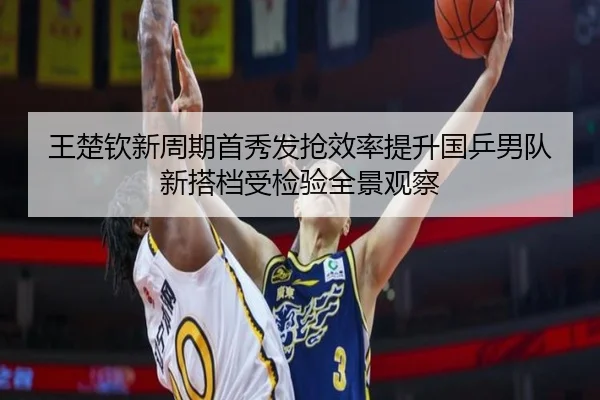 王楚钦新周期首秀发抢效率提升国乒男队新搭档受检验全景观察