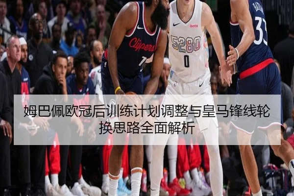 姆巴佩欧冠后训练计划调整与皇马锋线轮换思路全面解析